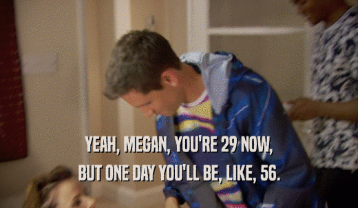 YEAH, MEGAN, YOU'RE 29 NOW, BUT ONE DAY YOU'LL BE, LIKE, 56. 