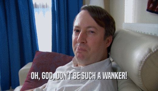 OH, GOD, DON'T BE SUCH A WANKER!  