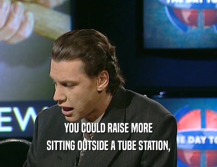 YOU COULD RAISE MORE
 SITTING OUTSIDE A TUBE STATION,
 