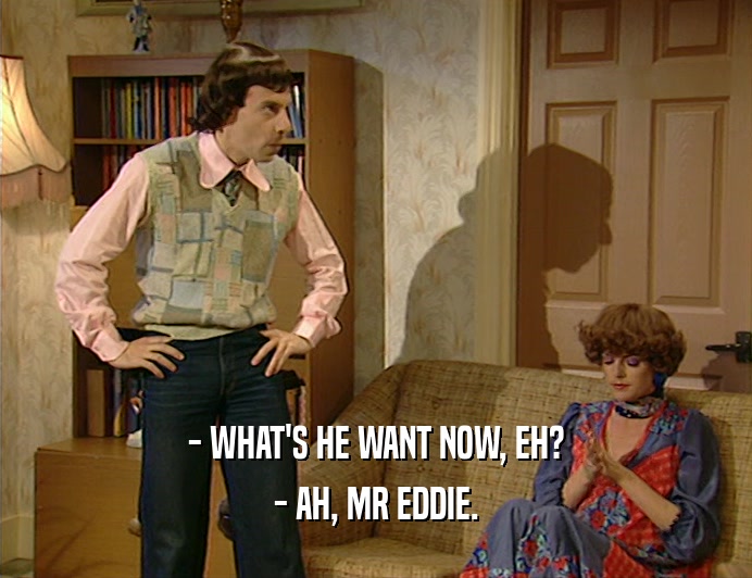 - WHAT'S HE WANT NOW, EH?
 - AH, MR EDDIE.
 