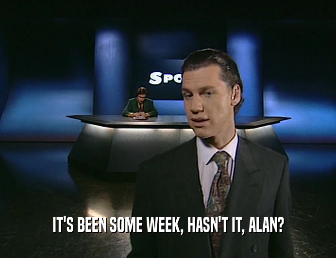 IT'S BEEN SOME WEEK, HASN'T IT, ALAN?
  