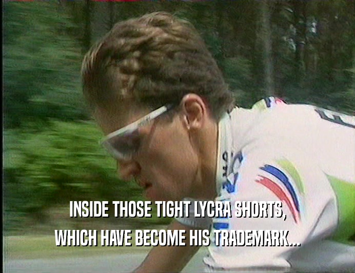 INSIDE THOSE TIGHT LYCRA SHORTS, WHICH HAVE BECOME HIS TRADEMARK... 