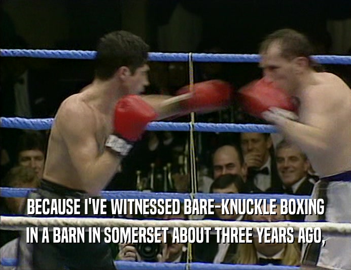 BECAUSE I'VE WITNESSED BARE-KNUCKLE BOXING IN A BARN IN SOMERSET ABOUT THREE YEARS AGO, 