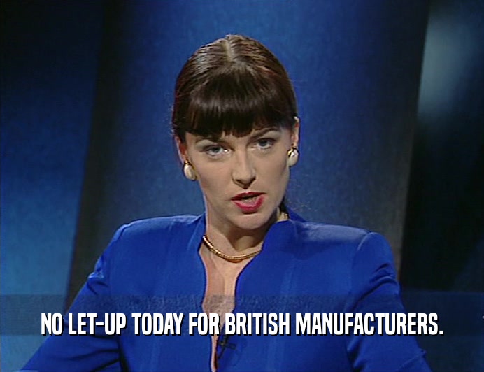 NO LET-UP TODAY FOR BRITISH MANUFACTURERS.
  