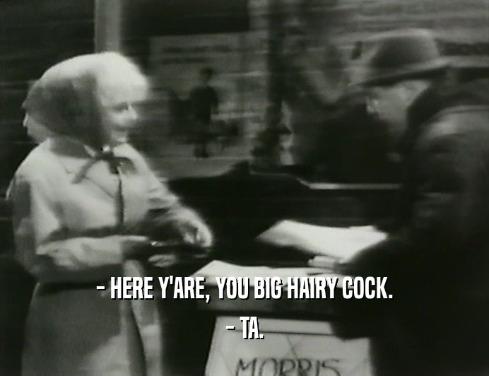 - HERE Y'ARE, YOU BIG HAIRY COCK.
 - TA.
 