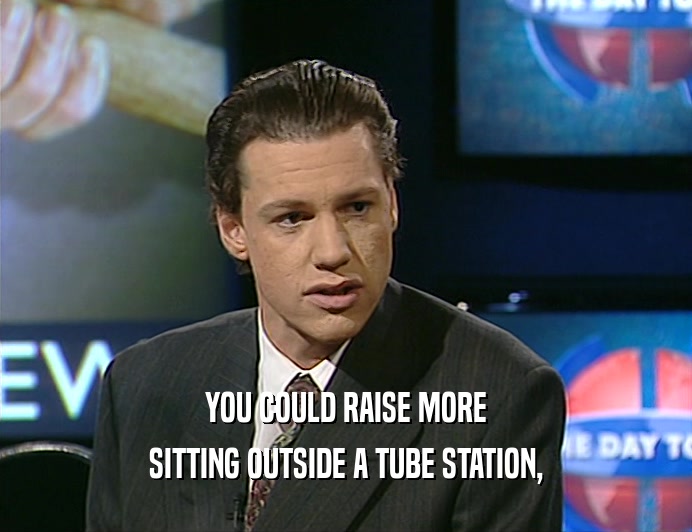 YOU COULD RAISE MORE
 SITTING OUTSIDE A TUBE STATION,
 