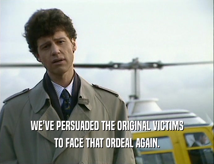 WE'VE PERSUADED THE ORIGINAL VICTIMS
 TO FACE THAT ORDEAL AGAIN.
 