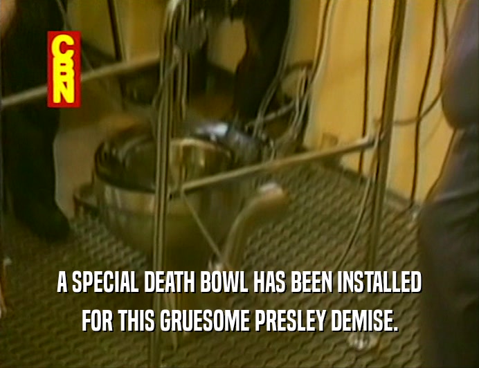 A SPECIAL DEATH BOWL HAS BEEN INSTALLED
 FOR THIS GRUESOME PRESLEY DEMISE.
 