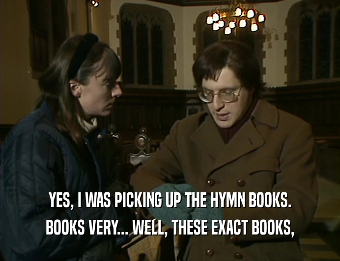 YES, I WAS PICKING UP THE HYMN BOOKS.
 BOOKS VERY... WELL, THESE EXACT BOOKS,
 