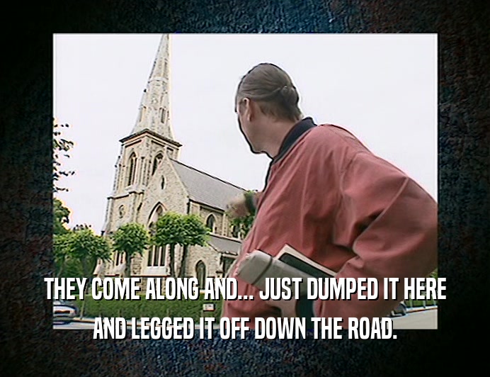 THEY COME ALONG AND... JUST DUMPED IT HERE AND LEGGED IT OFF DOWN THE ROAD. 