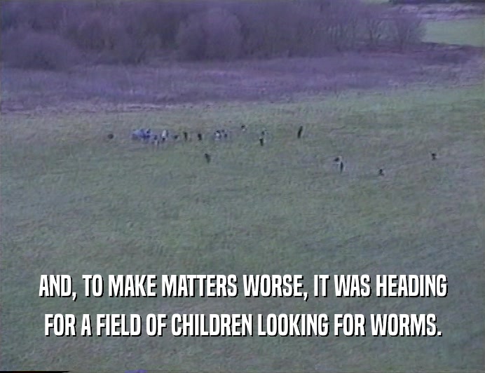 AND, TO MAKE MATTERS WORSE, IT WAS HEADING FOR A FIELD OF CHILDREN LOOKING FOR WORMS. 