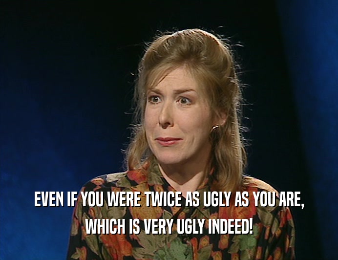 EVEN IF YOU WERE TWICE AS UGLY AS YOU ARE,
 WHICH IS VERY UGLY INDEED!
 