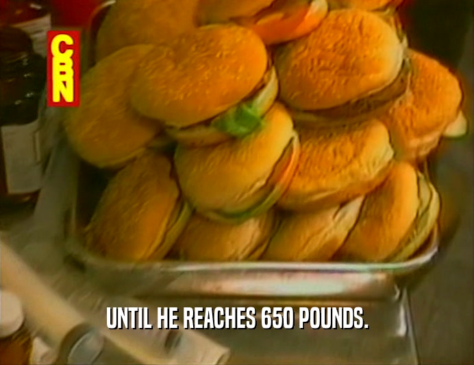 UNTIL HE REACHES 650 POUNDS.  