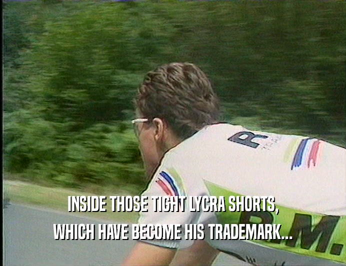INSIDE THOSE TIGHT LYCRA SHORTS, WHICH HAVE BECOME HIS TRADEMARK... 