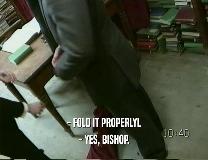 - FOLD IT PROPERLYL
 - YES, BISHOP.
 