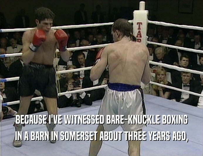 BECAUSE I'VE WITNESSED BARE-KNUCKLE BOXING IN A BARN IN SOMERSET ABOUT THREE YEARS AGO, 