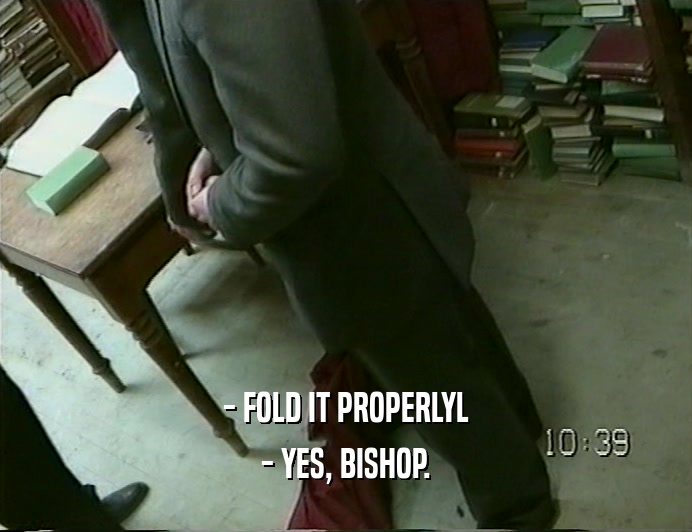 - FOLD IT PROPERLYL
 - YES, BISHOP.
 
