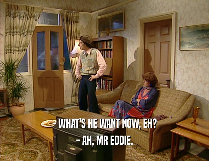 - WHAT'S HE WANT NOW, EH?
 - AH, MR EDDIE.
 