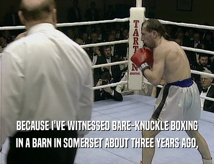 BECAUSE I'VE WITNESSED BARE-KNUCKLE BOXING IN A BARN IN SOMERSET ABOUT THREE YEARS AGO, 