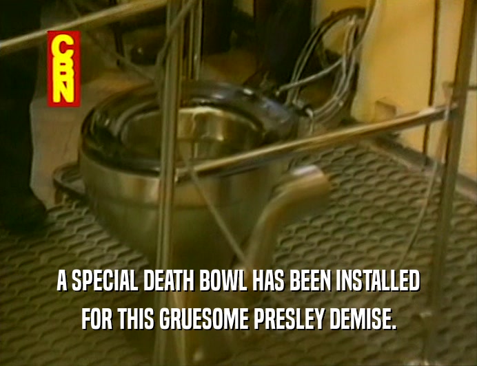 A SPECIAL DEATH BOWL HAS BEEN INSTALLED
 FOR THIS GRUESOME PRESLEY DEMISE.
 