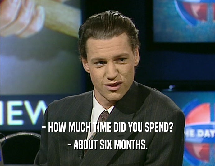 - HOW MUCH TIME DID YOU SPEND?
 - ABOUT SIX MONTHS.
 