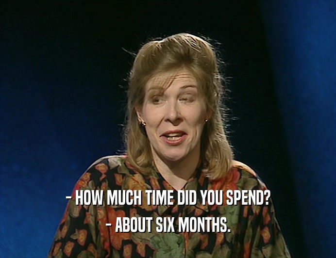 - HOW MUCH TIME DID YOU SPEND?
 - ABOUT SIX MONTHS.
 
