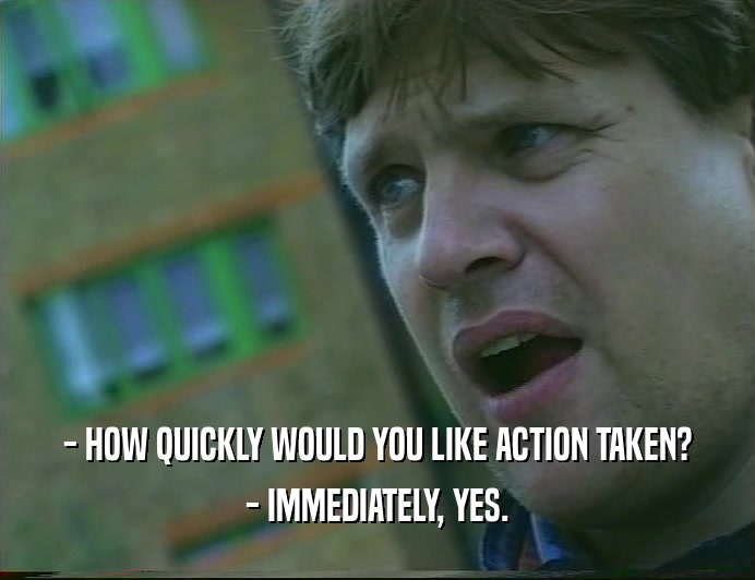 - HOW QUICKLY WOULD YOU LIKE ACTION TAKEN? - IMMEDIATELY, YES. 