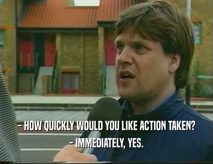 - HOW QUICKLY WOULD YOU LIKE ACTION TAKEN? - IMMEDIATELY, YES. 