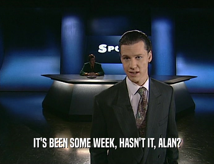 IT'S BEEN SOME WEEK, HASN'T IT, ALAN?  