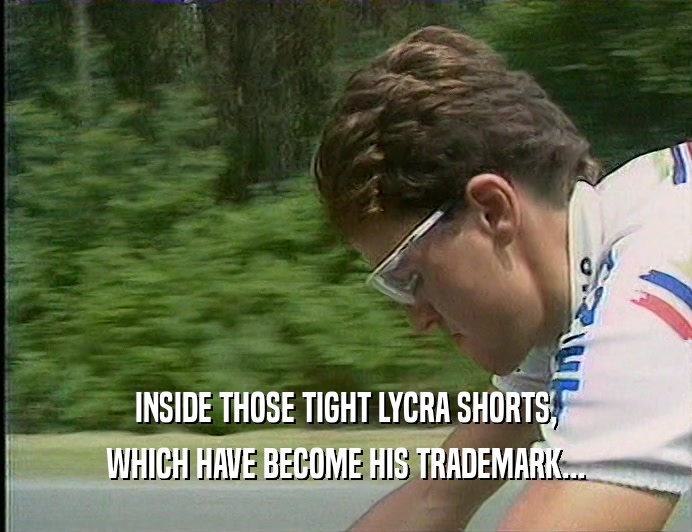 INSIDE THOSE TIGHT LYCRA SHORTS, WHICH HAVE BECOME HIS TRADEMARK... 