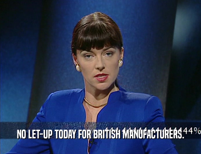 NO LET-UP TODAY FOR BRITISH MANUFACTURERS.
  