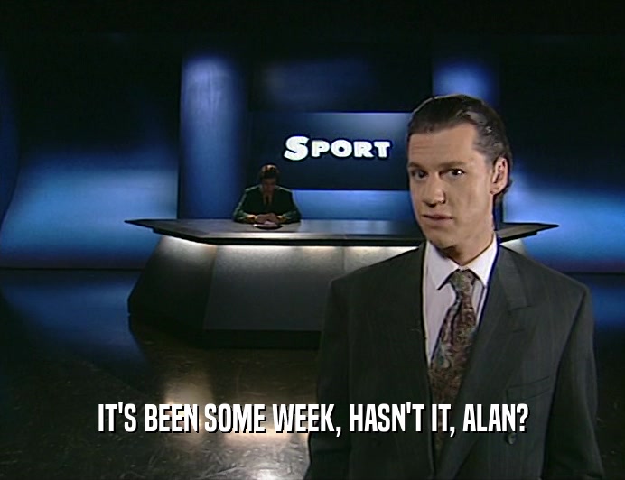 IT'S BEEN SOME WEEK, HASN'T IT, ALAN?
  