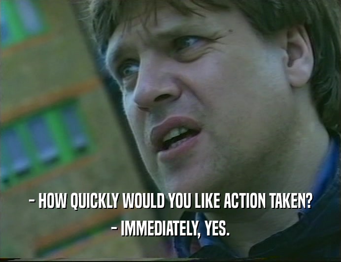 - HOW QUICKLY WOULD YOU LIKE ACTION TAKEN? - IMMEDIATELY, YES. 