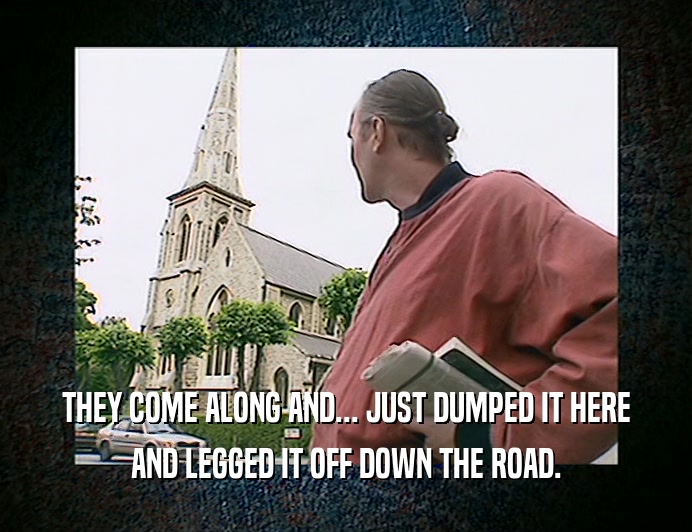 THEY COME ALONG AND... JUST DUMPED IT HERE AND LEGGED IT OFF DOWN THE ROAD. 