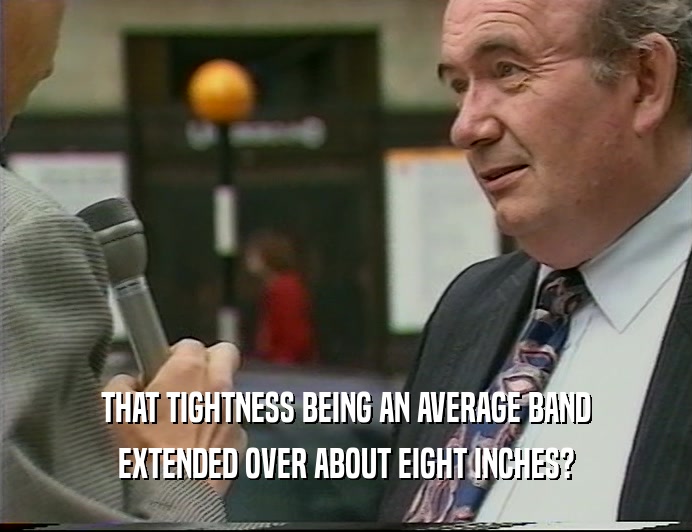 THAT TIGHTNESS BEING AN AVERAGE BAND EXTENDED OVER ABOUT EIGHT INCHES? 