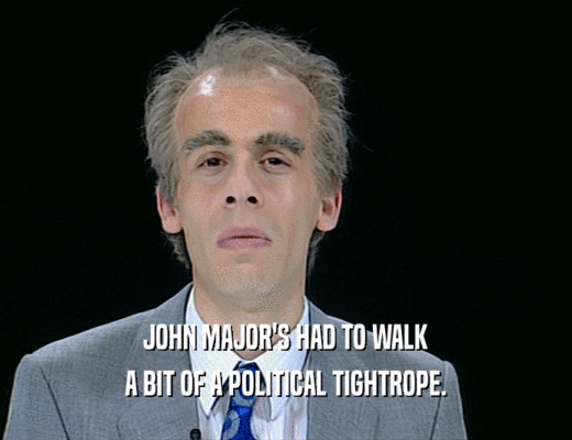JOHN MAJOR'S HAD TO WALK A BIT OF A POLITICAL TIGHTROPE. 