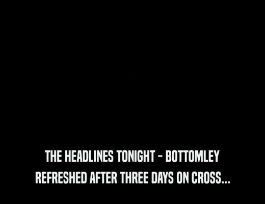 THE HEADLINES TONIGHT - BOTTOMLEY
 REFRESHED AFTER THREE DAYS ON CROSS...
 