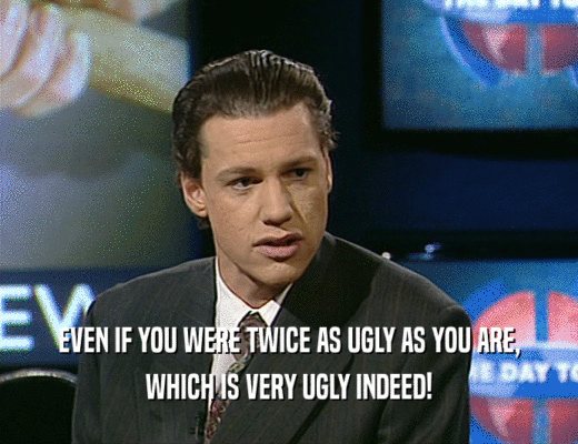 EVEN IF YOU WERE TWICE AS UGLY AS YOU ARE,
 WHICH IS VERY UGLY INDEED!
 