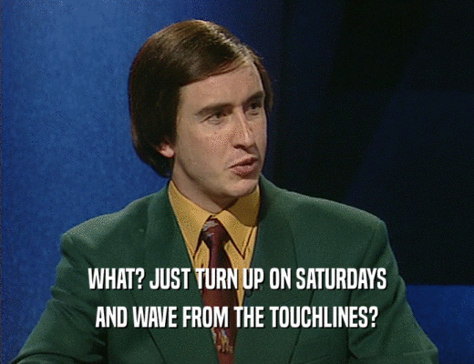 WHAT? JUST TURN UP ON SATURDAYS AND WAVE FROM THE TOUCHLINES? 