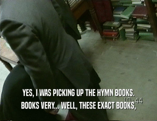 YES, I WAS PICKING UP THE HYMN BOOKS.
 BOOKS VERY... WELL, THESE EXACT BOOKS,
 
