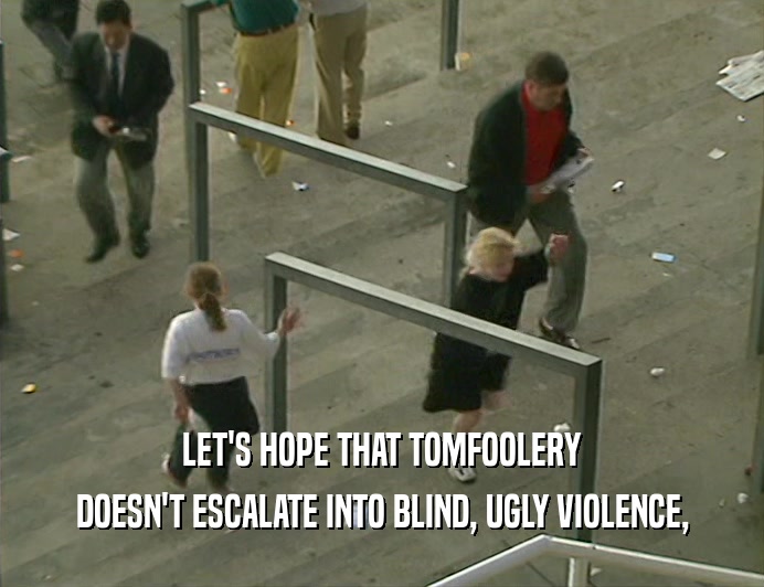 LET'S HOPE THAT TOMFOOLERY
 DOESN'T ESCALATE INTO BLIND, UGLY VIOLENCE,
 