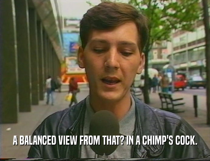 A BALANCED VIEW FROM THAT? IN A CHIMP'S COCK.  