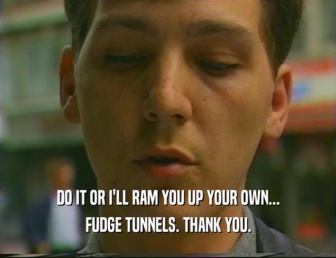 DO IT OR I'LL RAM YOU UP YOUR OWN...
 FUDGE TUNNELS. THANK YOU.
 