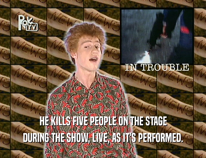HE KILLS FIVE PEOPLE ON THE STAGE
 DURING THE SHOW, LIVE, AS IT'S PERFORMED.
 