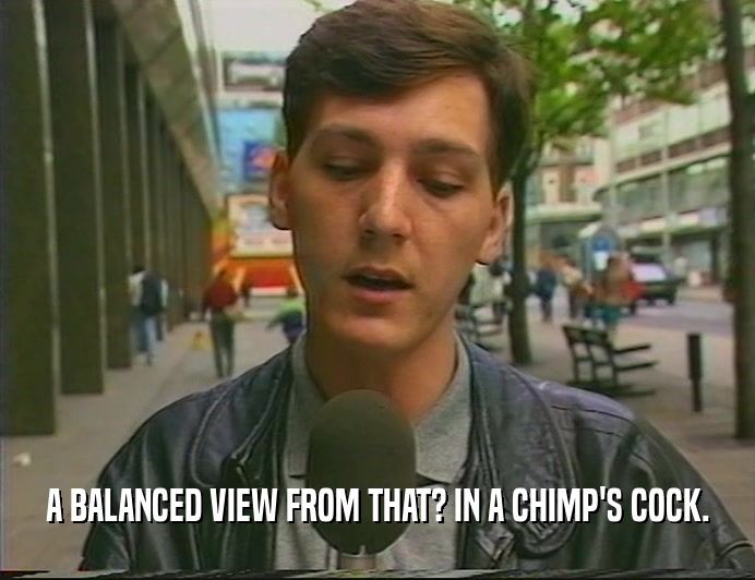 A BALANCED VIEW FROM THAT? IN A CHIMP'S COCK.  