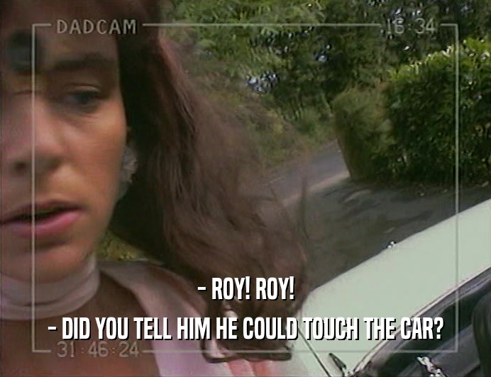 - ROY! ROY!
 - DID YOU TELL HIM HE COULD TOUCH THE CAR?
 