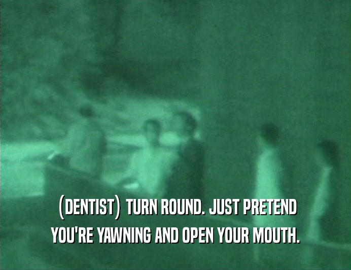 (DENTIST) TURN ROUND. JUST PRETEND
 YOU'RE YAWNING AND OPEN YOUR MOUTH.
 