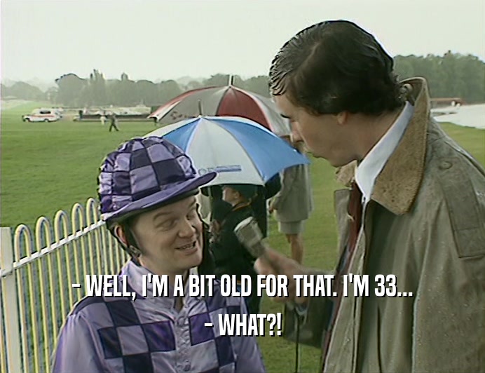 - WELL, I'M A BIT OLD FOR THAT. I'M 33...
 - WHAT?!
 