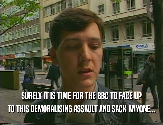 SURELY IT IS TIME FOR THE BBC TO FACE UP TO THIS DEMORALISING ASSAULT AND SACK ANYONE... 