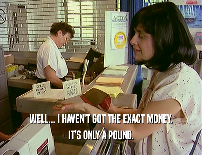 WELL... I HAVEN'T GOT THE EXACT MONEY. IT'S ONLY A POUND. 